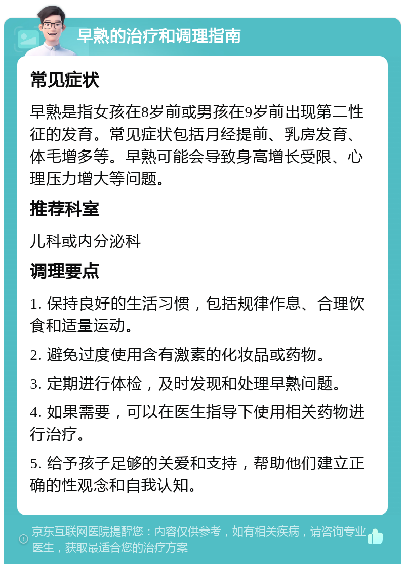 早熟的治疗和调理指南 常见症状 早熟是指女孩在8岁前或男孩在9岁前出现第二性征的发育。常见症状包括月经提前、乳房发育、体毛增多等。早熟可能会导致身高增长受限、心理压力增大等问题。 推荐科室 儿科或内分泌科 调理要点 1. 保持良好的生活习惯，包括规律作息、合理饮食和适量运动。 2. 避免过度使用含有激素的化妆品或药物。 3. 定期进行体检，及时发现和处理早熟问题。 4. 如果需要，可以在医生指导下使用相关药物进行治疗。 5. 给予孩子足够的关爱和支持，帮助他们建立正确的性观念和自我认知。