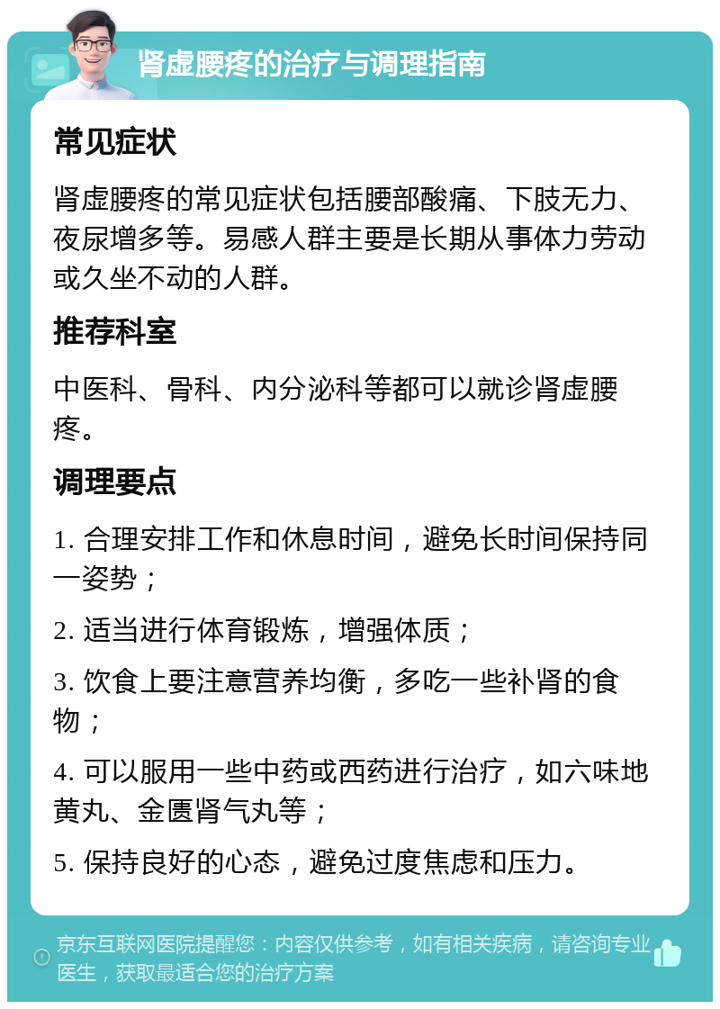 肾虚腰疼的治疗与调理指南 常见症状 肾虚腰疼的常见症状包括腰部酸痛、下肢无力、夜尿增多等。易感人群主要是长期从事体力劳动或久坐不动的人群。 推荐科室 中医科、骨科、内分泌科等都可以就诊肾虚腰疼。 调理要点 1. 合理安排工作和休息时间，避免长时间保持同一姿势； 2. 适当进行体育锻炼，增强体质； 3. 饮食上要注意营养均衡，多吃一些补肾的食物； 4. 可以服用一些中药或西药进行治疗，如六味地黄丸、金匮肾气丸等； 5. 保持良好的心态，避免过度焦虑和压力。