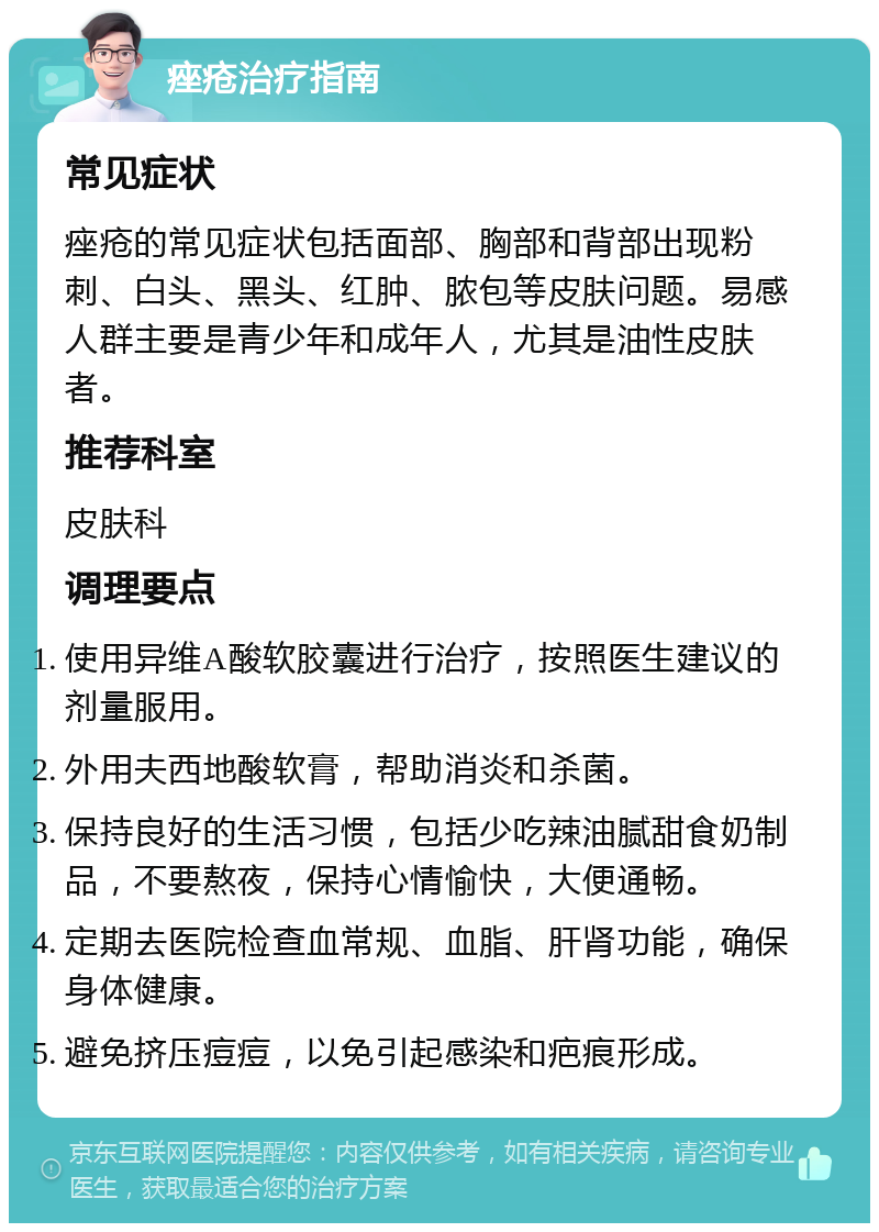 痤疮治疗指南 常见症状 痤疮的常见症状包括面部、胸部和背部出现粉刺、白头、黑头、红肿、脓包等皮肤问题。易感人群主要是青少年和成年人，尤其是油性皮肤者。 推荐科室 皮肤科 调理要点 使用异维A酸软胶囊进行治疗，按照医生建议的剂量服用。 外用夫西地酸软膏，帮助消炎和杀菌。 保持良好的生活习惯，包括少吃辣油腻甜食奶制品，不要熬夜，保持心情愉快，大便通畅。 定期去医院检查血常规、血脂、肝肾功能，确保身体健康。 避免挤压痘痘，以免引起感染和疤痕形成。