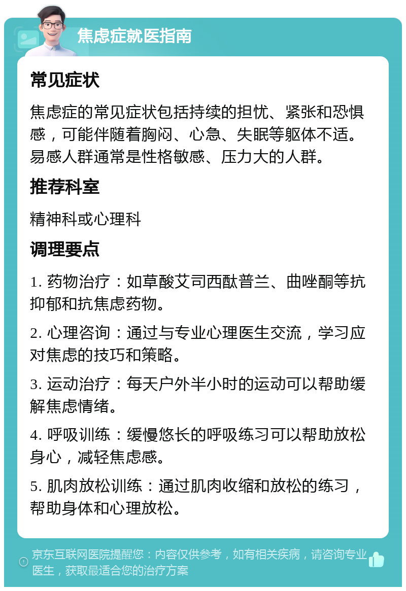 焦虑症就医指南 常见症状 焦虑症的常见症状包括持续的担忧、紧张和恐惧感，可能伴随着胸闷、心急、失眠等躯体不适。易感人群通常是性格敏感、压力大的人群。 推荐科室 精神科或心理科 调理要点 1. 药物治疗：如草酸艾司西酞普兰、曲唑酮等抗抑郁和抗焦虑药物。 2. 心理咨询：通过与专业心理医生交流，学习应对焦虑的技巧和策略。 3. 运动治疗：每天户外半小时的运动可以帮助缓解焦虑情绪。 4. 呼吸训练：缓慢悠长的呼吸练习可以帮助放松身心，减轻焦虑感。 5. 肌肉放松训练：通过肌肉收缩和放松的练习，帮助身体和心理放松。