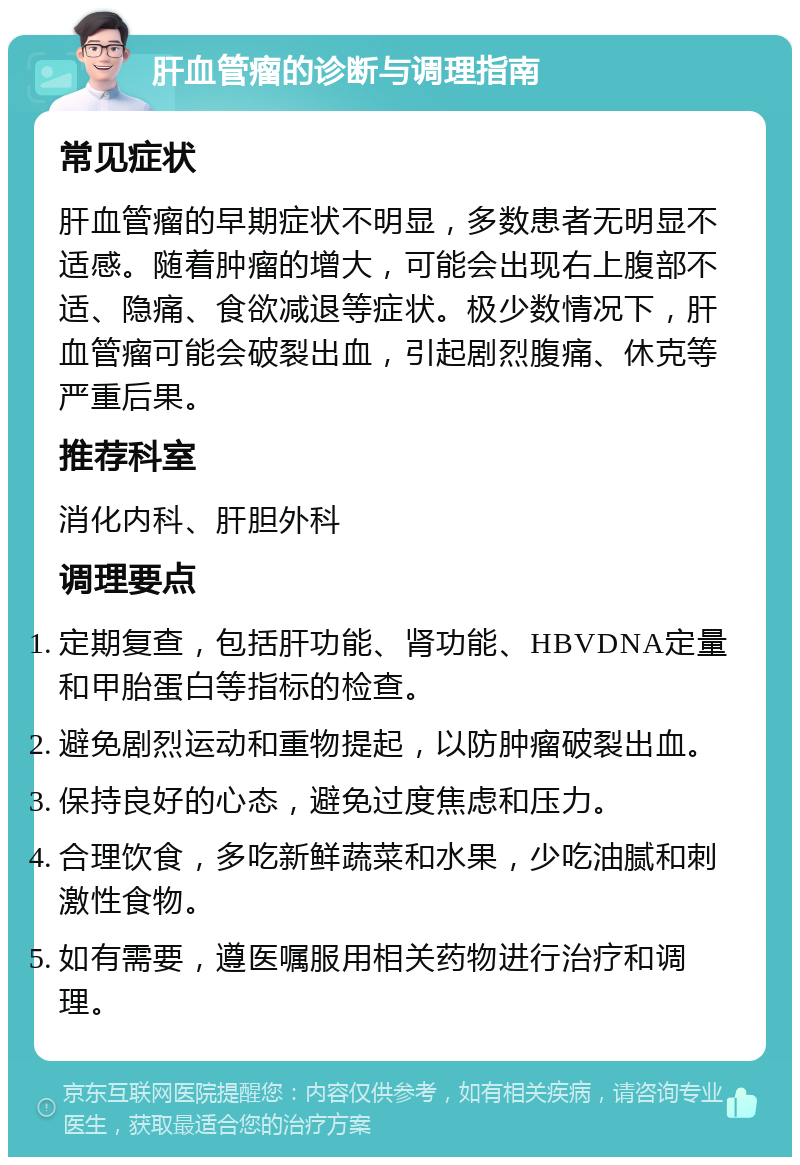 肝血管瘤的诊断与调理指南 常见症状 肝血管瘤的早期症状不明显，多数患者无明显不适感。随着肿瘤的增大，可能会出现右上腹部不适、隐痛、食欲减退等症状。极少数情况下，肝血管瘤可能会破裂出血，引起剧烈腹痛、休克等严重后果。 推荐科室 消化内科、肝胆外科 调理要点 定期复查，包括肝功能、肾功能、HBVDNA定量和甲胎蛋白等指标的检查。 避免剧烈运动和重物提起，以防肿瘤破裂出血。 保持良好的心态，避免过度焦虑和压力。 合理饮食，多吃新鲜蔬菜和水果，少吃油腻和刺激性食物。 如有需要，遵医嘱服用相关药物进行治疗和调理。