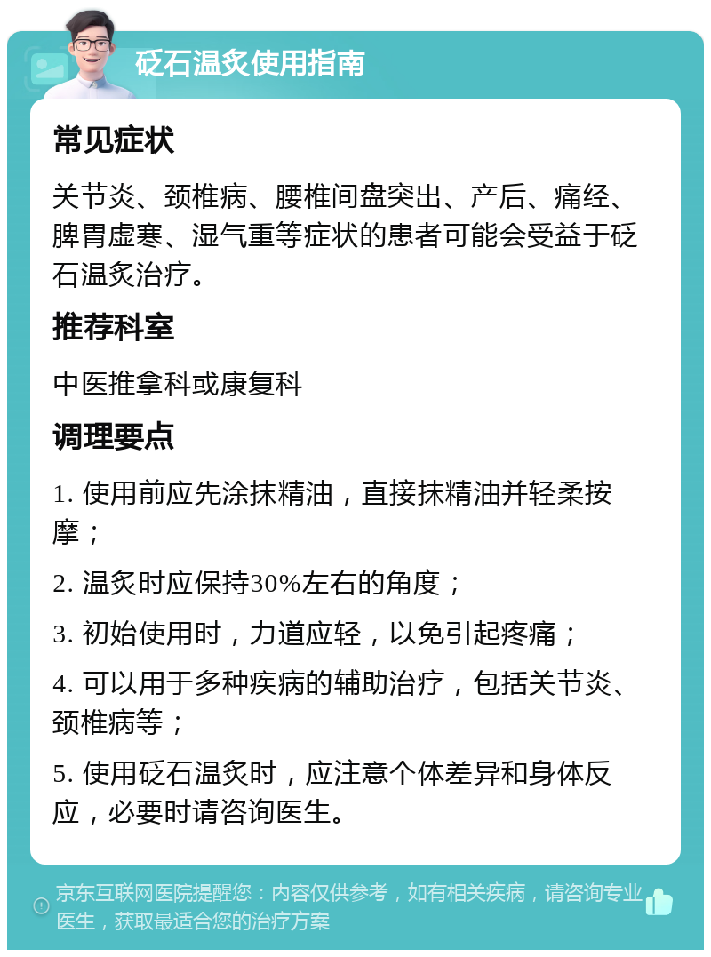 砭石温炙使用指南 常见症状 关节炎、颈椎病、腰椎间盘突出、产后、痛经、脾胃虚寒、湿气重等症状的患者可能会受益于砭石温炙治疗。 推荐科室 中医推拿科或康复科 调理要点 1. 使用前应先涂抹精油，直接抹精油并轻柔按摩； 2. 温炙时应保持30%左右的角度； 3. 初始使用时，力道应轻，以免引起疼痛； 4. 可以用于多种疾病的辅助治疗，包括关节炎、颈椎病等； 5. 使用砭石温炙时，应注意个体差异和身体反应，必要时请咨询医生。