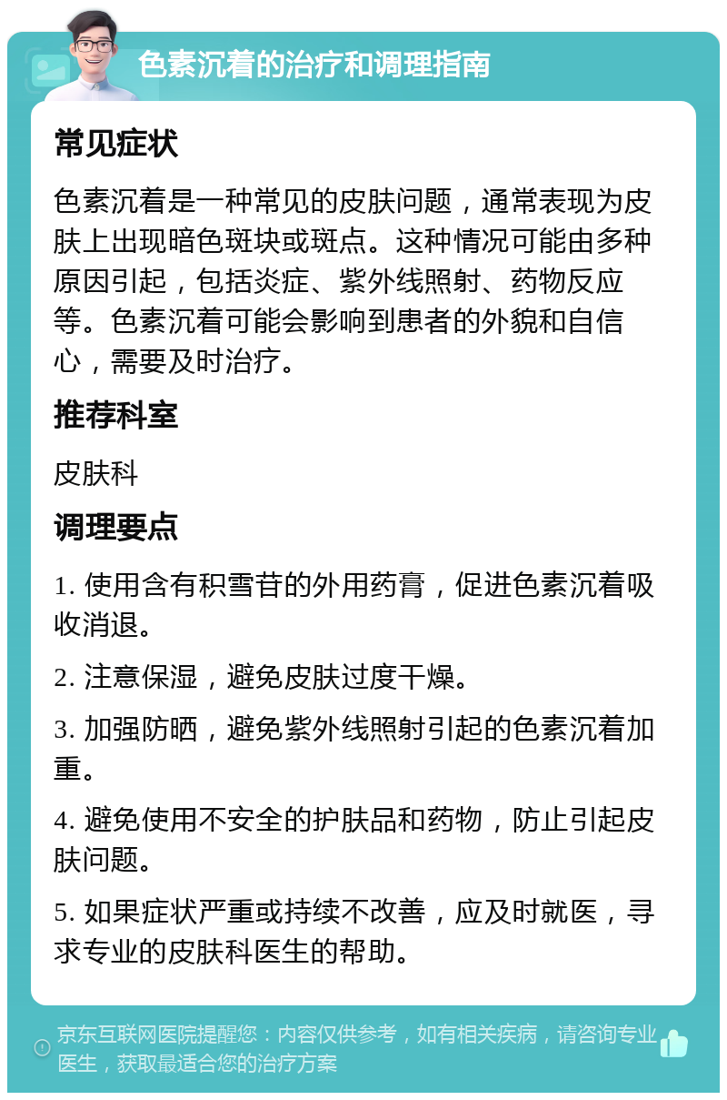 色素沉着的治疗和调理指南 常见症状 色素沉着是一种常见的皮肤问题，通常表现为皮肤上出现暗色斑块或斑点。这种情况可能由多种原因引起，包括炎症、紫外线照射、药物反应等。色素沉着可能会影响到患者的外貌和自信心，需要及时治疗。 推荐科室 皮肤科 调理要点 1. 使用含有积雪苷的外用药膏，促进色素沉着吸收消退。 2. 注意保湿，避免皮肤过度干燥。 3. 加强防晒，避免紫外线照射引起的色素沉着加重。 4. 避免使用不安全的护肤品和药物，防止引起皮肤问题。 5. 如果症状严重或持续不改善，应及时就医，寻求专业的皮肤科医生的帮助。