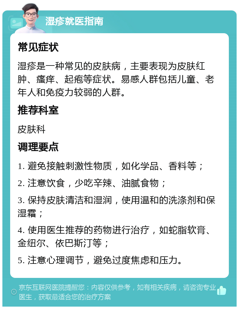 湿疹就医指南 常见症状 湿疹是一种常见的皮肤病，主要表现为皮肤红肿、瘙痒、起疱等症状。易感人群包括儿童、老年人和免疫力较弱的人群。 推荐科室 皮肤科 调理要点 1. 避免接触刺激性物质，如化学品、香料等； 2. 注意饮食，少吃辛辣、油腻食物； 3. 保持皮肤清洁和湿润，使用温和的洗涤剂和保湿霜； 4. 使用医生推荐的药物进行治疗，如蛇脂软膏、金纽尔、依巴斯汀等； 5. 注意心理调节，避免过度焦虑和压力。