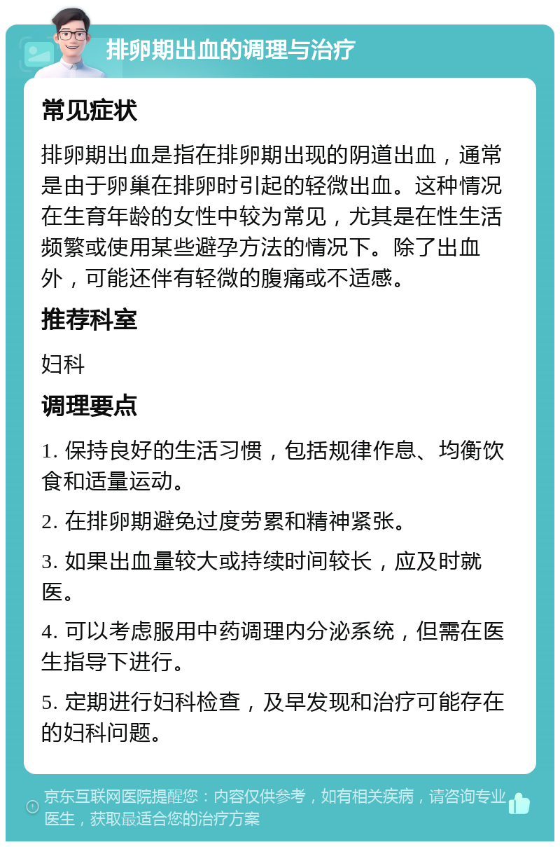 排卵期出血的调理与治疗 常见症状 排卵期出血是指在排卵期出现的阴道出血，通常是由于卵巢在排卵时引起的轻微出血。这种情况在生育年龄的女性中较为常见，尤其是在性生活频繁或使用某些避孕方法的情况下。除了出血外，可能还伴有轻微的腹痛或不适感。 推荐科室 妇科 调理要点 1. 保持良好的生活习惯，包括规律作息、均衡饮食和适量运动。 2. 在排卵期避免过度劳累和精神紧张。 3. 如果出血量较大或持续时间较长，应及时就医。 4. 可以考虑服用中药调理内分泌系统，但需在医生指导下进行。 5. 定期进行妇科检查，及早发现和治疗可能存在的妇科问题。