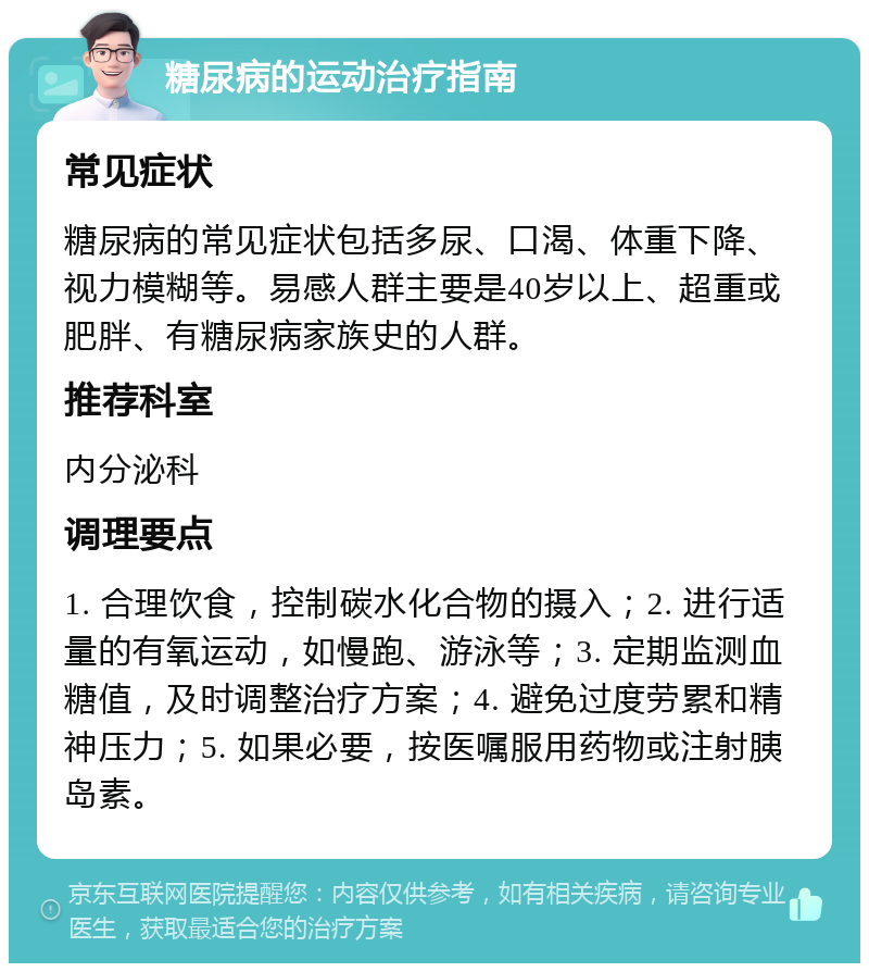 糖尿病的运动治疗指南 常见症状 糖尿病的常见症状包括多尿、口渴、体重下降、视力模糊等。易感人群主要是40岁以上、超重或肥胖、有糖尿病家族史的人群。 推荐科室 内分泌科 调理要点 1. 合理饮食，控制碳水化合物的摄入；2. 进行适量的有氧运动，如慢跑、游泳等；3. 定期监测血糖值，及时调整治疗方案；4. 避免过度劳累和精神压力；5. 如果必要，按医嘱服用药物或注射胰岛素。