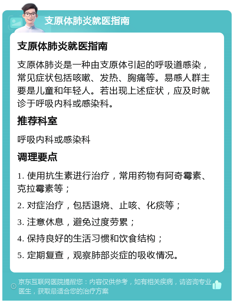 支原体肺炎就医指南 支原体肺炎就医指南 支原体肺炎是一种由支原体引起的呼吸道感染，常见症状包括咳嗽、发热、胸痛等。易感人群主要是儿童和年轻人。若出现上述症状，应及时就诊于呼吸内科或感染科。 推荐科室 呼吸内科或感染科 调理要点 1. 使用抗生素进行治疗，常用药物有阿奇霉素、克拉霉素等； 2. 对症治疗，包括退烧、止咳、化痰等； 3. 注意休息，避免过度劳累； 4. 保持良好的生活习惯和饮食结构； 5. 定期复查，观察肺部炎症的吸收情况。