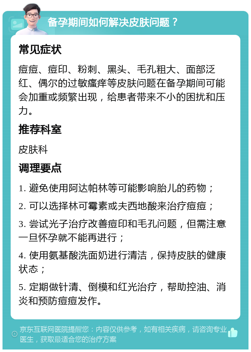 备孕期间如何解决皮肤问题？ 常见症状 痘痘、痘印、粉刺、黑头、毛孔粗大、面部泛红、偶尔的过敏瘙痒等皮肤问题在备孕期间可能会加重或频繁出现，给患者带来不小的困扰和压力。 推荐科室 皮肤科 调理要点 1. 避免使用阿达帕林等可能影响胎儿的药物； 2. 可以选择林可霉素或夫西地酸来治疗痘痘； 3. 尝试光子治疗改善痘印和毛孔问题，但需注意一旦怀孕就不能再进行； 4. 使用氨基酸洗面奶进行清洁，保持皮肤的健康状态； 5. 定期做针清、倒模和红光治疗，帮助控油、消炎和预防痘痘发作。