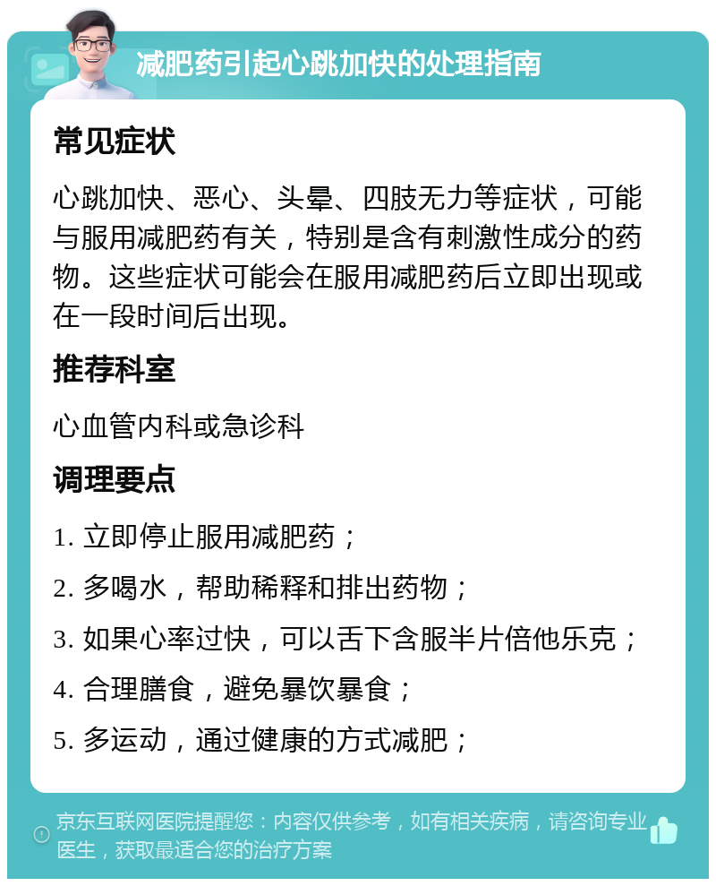 减肥药引起心跳加快的处理指南 常见症状 心跳加快、恶心、头晕、四肢无力等症状，可能与服用减肥药有关，特别是含有刺激性成分的药物。这些症状可能会在服用减肥药后立即出现或在一段时间后出现。 推荐科室 心血管内科或急诊科 调理要点 1. 立即停止服用减肥药； 2. 多喝水，帮助稀释和排出药物； 3. 如果心率过快，可以舌下含服半片倍他乐克； 4. 合理膳食，避免暴饮暴食； 5. 多运动，通过健康的方式减肥；