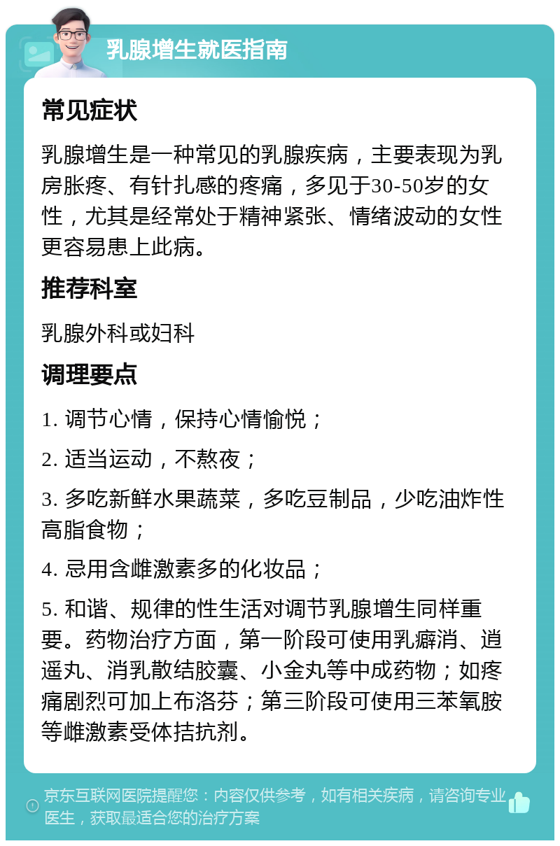 乳腺增生就医指南 常见症状 乳腺增生是一种常见的乳腺疾病，主要表现为乳房胀疼、有针扎感的疼痛，多见于30-50岁的女性，尤其是经常处于精神紧张、情绪波动的女性更容易患上此病。 推荐科室 乳腺外科或妇科 调理要点 1. 调节心情，保持心情愉悦； 2. 适当运动，不熬夜； 3. 多吃新鲜水果蔬菜，多吃豆制品，少吃油炸性高脂食物； 4. 忌用含雌激素多的化妆品； 5. 和谐、规律的性生活对调节乳腺增生同样重要。药物治疗方面，第一阶段可使用乳癖消、逍遥丸、消乳散结胶囊、小金丸等中成药物；如疼痛剧烈可加上布洛芬；第三阶段可使用三苯氧胺等雌激素受体拮抗剂。