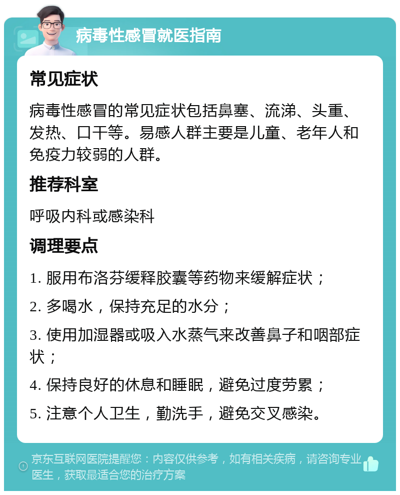 病毒性感冒就医指南 常见症状 病毒性感冒的常见症状包括鼻塞、流涕、头重、发热、口干等。易感人群主要是儿童、老年人和免疫力较弱的人群。 推荐科室 呼吸内科或感染科 调理要点 1. 服用布洛芬缓释胶囊等药物来缓解症状； 2. 多喝水，保持充足的水分； 3. 使用加湿器或吸入水蒸气来改善鼻子和咽部症状； 4. 保持良好的休息和睡眠，避免过度劳累； 5. 注意个人卫生，勤洗手，避免交叉感染。