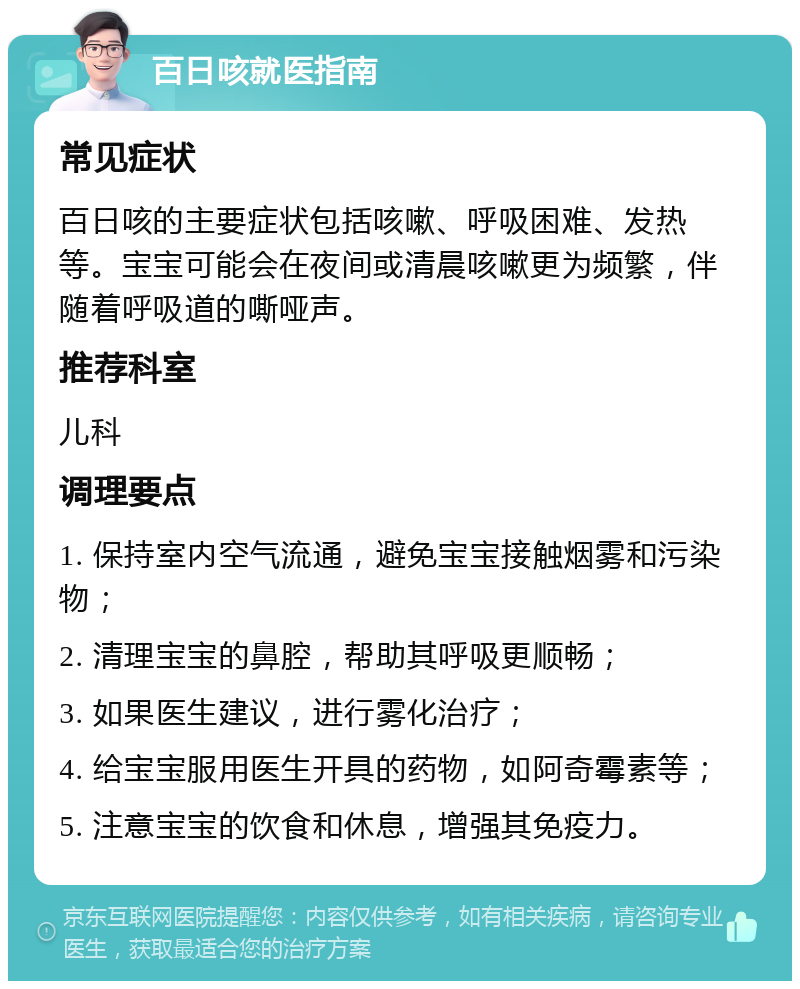 百日咳就医指南 常见症状 百日咳的主要症状包括咳嗽、呼吸困难、发热等。宝宝可能会在夜间或清晨咳嗽更为频繁，伴随着呼吸道的嘶哑声。 推荐科室 儿科 调理要点 1. 保持室内空气流通，避免宝宝接触烟雾和污染物； 2. 清理宝宝的鼻腔，帮助其呼吸更顺畅； 3. 如果医生建议，进行雾化治疗； 4. 给宝宝服用医生开具的药物，如阿奇霉素等； 5. 注意宝宝的饮食和休息，增强其免疫力。