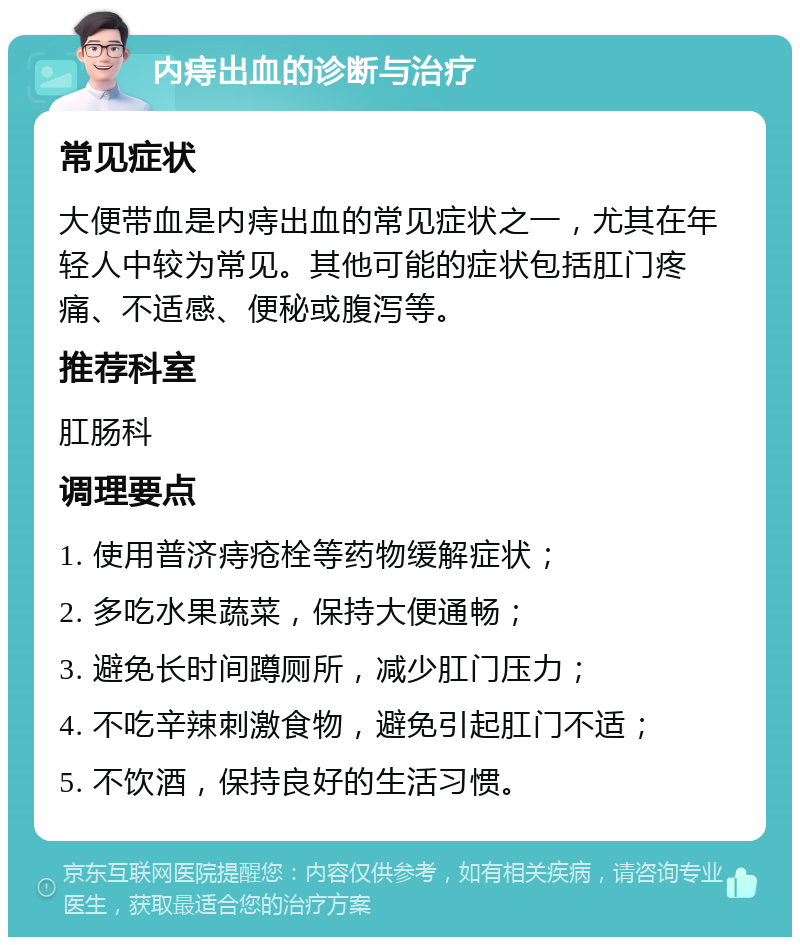 内痔出血的诊断与治疗 常见症状 大便带血是内痔出血的常见症状之一，尤其在年轻人中较为常见。其他可能的症状包括肛门疼痛、不适感、便秘或腹泻等。 推荐科室 肛肠科 调理要点 1. 使用普济痔疮栓等药物缓解症状； 2. 多吃水果蔬菜，保持大便通畅； 3. 避免长时间蹲厕所，减少肛门压力； 4. 不吃辛辣刺激食物，避免引起肛门不适； 5. 不饮酒，保持良好的生活习惯。