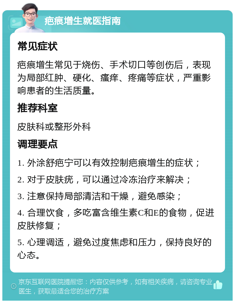 疤痕增生就医指南 常见症状 疤痕增生常见于烧伤、手术切口等创伤后，表现为局部红肿、硬化、瘙痒、疼痛等症状，严重影响患者的生活质量。 推荐科室 皮肤科或整形外科 调理要点 1. 外涂舒疤宁可以有效控制疤痕增生的症状； 2. 对于皮肤疣，可以通过冷冻治疗来解决； 3. 注意保持局部清洁和干燥，避免感染； 4. 合理饮食，多吃富含维生素C和E的食物，促进皮肤修复； 5. 心理调适，避免过度焦虑和压力，保持良好的心态。