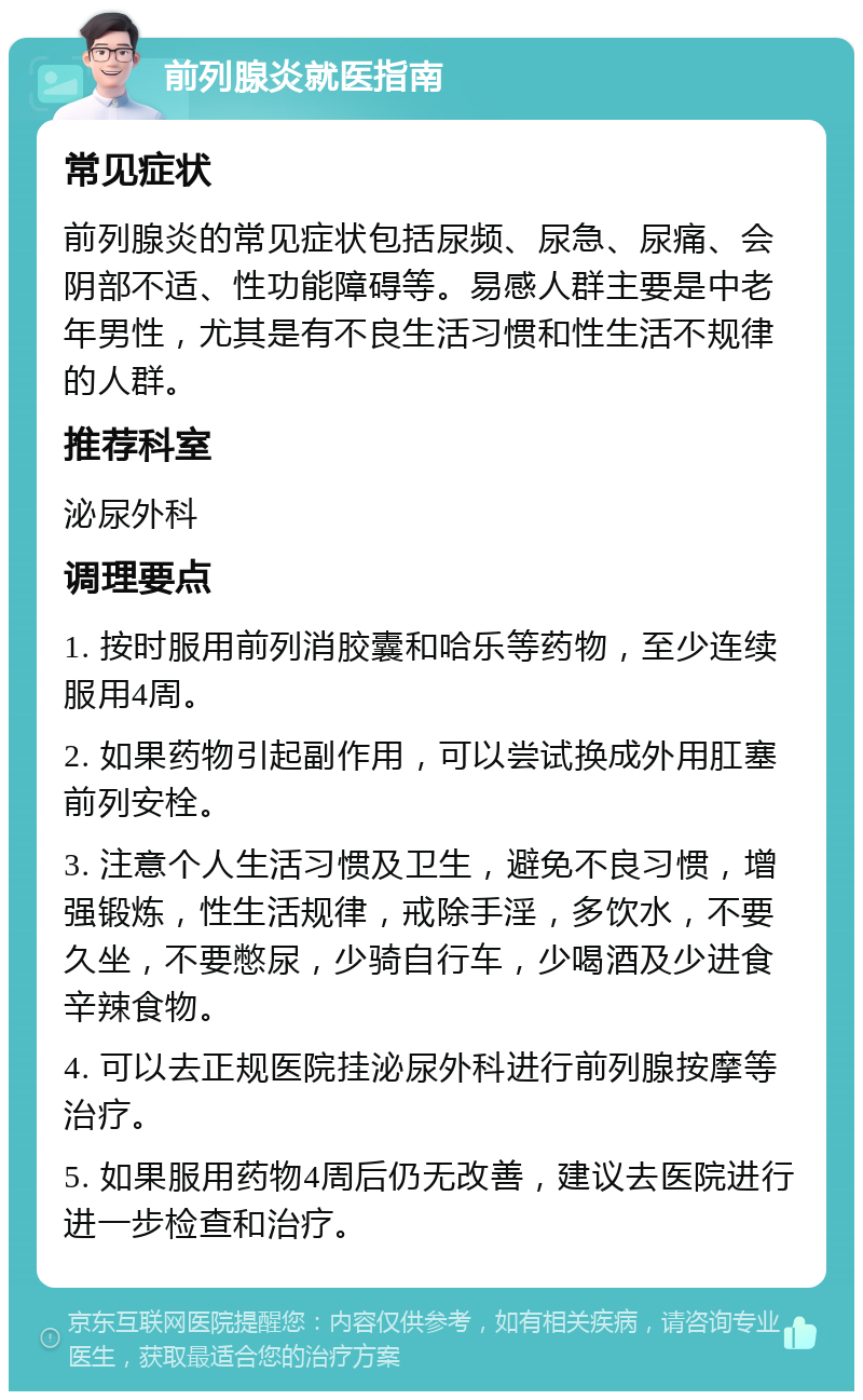 前列腺炎就医指南 常见症状 前列腺炎的常见症状包括尿频、尿急、尿痛、会阴部不适、性功能障碍等。易感人群主要是中老年男性，尤其是有不良生活习惯和性生活不规律的人群。 推荐科室 泌尿外科 调理要点 1. 按时服用前列消胶囊和哈乐等药物，至少连续服用4周。 2. 如果药物引起副作用，可以尝试换成外用肛塞前列安栓。 3. 注意个人生活习惯及卫生，避免不良习惯，增强锻炼，性生活规律，戒除手淫，多饮水，不要久坐，不要憋尿，少骑自行车，少喝酒及少进食辛辣食物。 4. 可以去正规医院挂泌尿外科进行前列腺按摩等治疗。 5. 如果服用药物4周后仍无改善，建议去医院进行进一步检查和治疗。