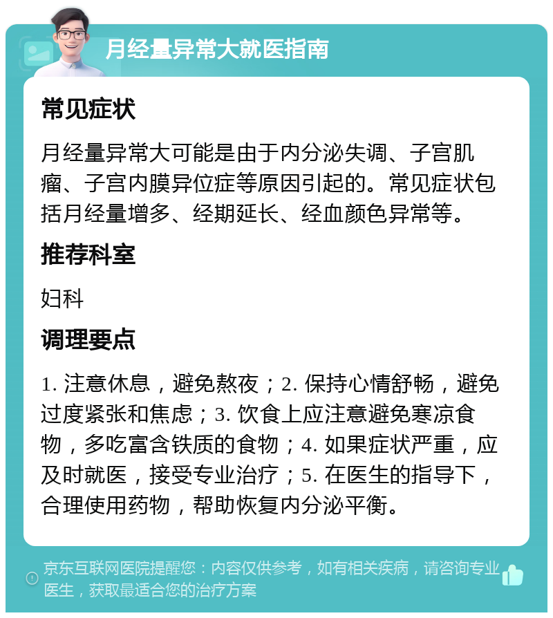 月经量异常大就医指南 常见症状 月经量异常大可能是由于内分泌失调、子宫肌瘤、子宫内膜异位症等原因引起的。常见症状包括月经量增多、经期延长、经血颜色异常等。 推荐科室 妇科 调理要点 1. 注意休息，避免熬夜；2. 保持心情舒畅，避免过度紧张和焦虑；3. 饮食上应注意避免寒凉食物，多吃富含铁质的食物；4. 如果症状严重，应及时就医，接受专业治疗；5. 在医生的指导下，合理使用药物，帮助恢复内分泌平衡。