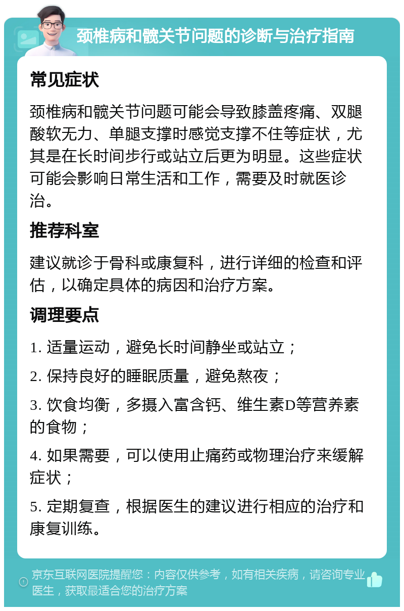 颈椎病和髋关节问题的诊断与治疗指南 常见症状 颈椎病和髋关节问题可能会导致膝盖疼痛、双腿酸软无力、单腿支撑时感觉支撑不住等症状，尤其是在长时间步行或站立后更为明显。这些症状可能会影响日常生活和工作，需要及时就医诊治。 推荐科室 建议就诊于骨科或康复科，进行详细的检查和评估，以确定具体的病因和治疗方案。 调理要点 1. 适量运动，避免长时间静坐或站立； 2. 保持良好的睡眠质量，避免熬夜； 3. 饮食均衡，多摄入富含钙、维生素D等营养素的食物； 4. 如果需要，可以使用止痛药或物理治疗来缓解症状； 5. 定期复查，根据医生的建议进行相应的治疗和康复训练。