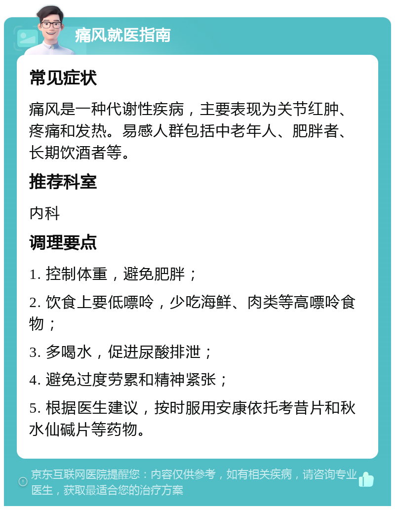 痛风就医指南 常见症状 痛风是一种代谢性疾病，主要表现为关节红肿、疼痛和发热。易感人群包括中老年人、肥胖者、长期饮酒者等。 推荐科室 内科 调理要点 1. 控制体重，避免肥胖； 2. 饮食上要低嘌呤，少吃海鲜、肉类等高嘌呤食物； 3. 多喝水，促进尿酸排泄； 4. 避免过度劳累和精神紧张； 5. 根据医生建议，按时服用安康依托考昔片和秋水仙碱片等药物。