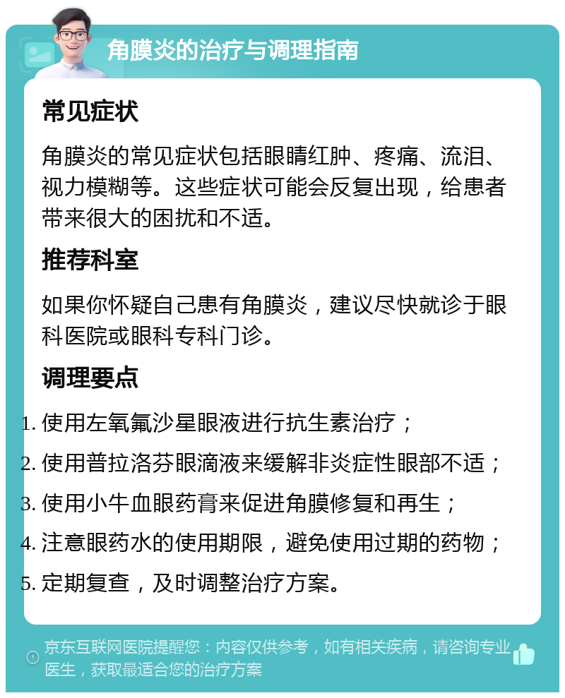 角膜炎的治疗与调理指南 常见症状 角膜炎的常见症状包括眼睛红肿、疼痛、流泪、视力模糊等。这些症状可能会反复出现，给患者带来很大的困扰和不适。 推荐科室 如果你怀疑自己患有角膜炎，建议尽快就诊于眼科医院或眼科专科门诊。 调理要点 使用左氧氟沙星眼液进行抗生素治疗； 使用普拉洛芬眼滴液来缓解非炎症性眼部不适； 使用小牛血眼药膏来促进角膜修复和再生； 注意眼药水的使用期限，避免使用过期的药物； 定期复查，及时调整治疗方案。