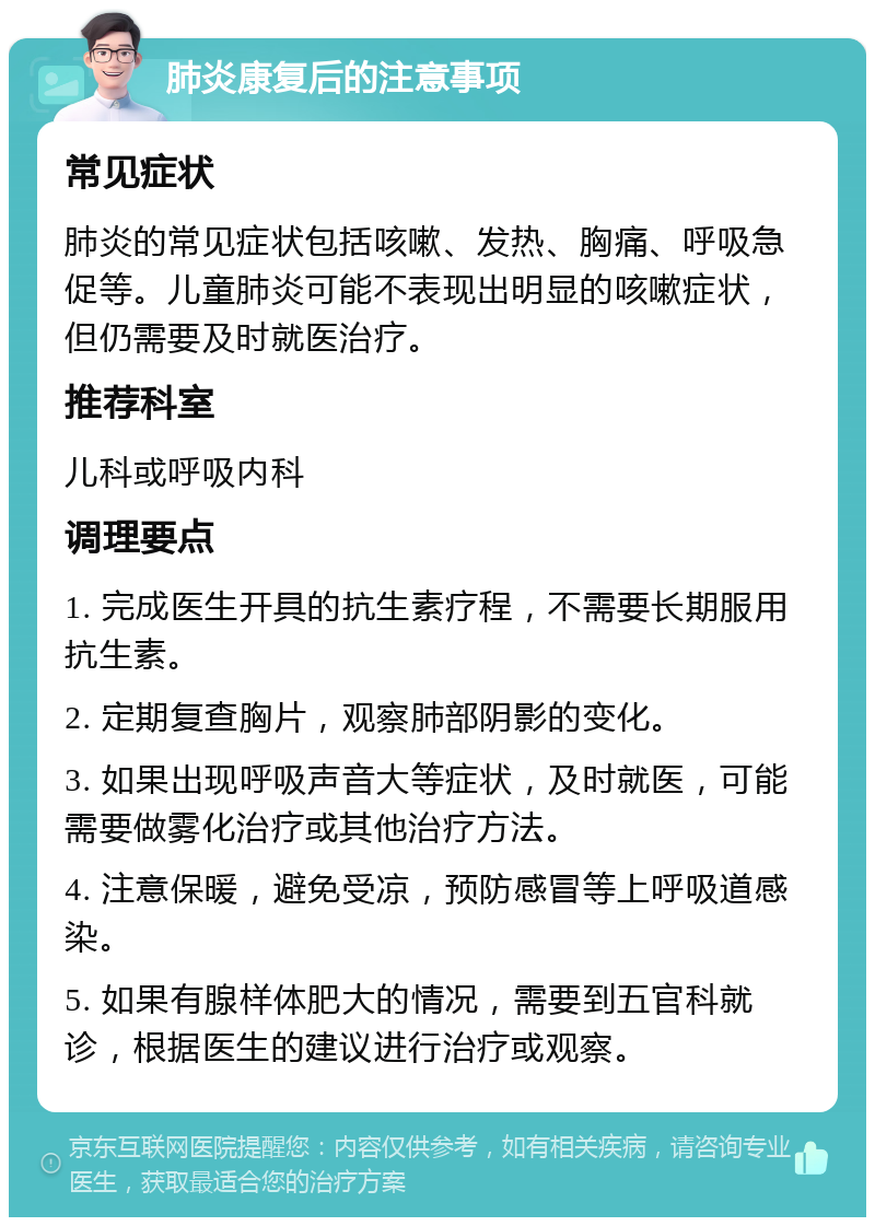 肺炎康复后的注意事项 常见症状 肺炎的常见症状包括咳嗽、发热、胸痛、呼吸急促等。儿童肺炎可能不表现出明显的咳嗽症状，但仍需要及时就医治疗。 推荐科室 儿科或呼吸内科 调理要点 1. 完成医生开具的抗生素疗程，不需要长期服用抗生素。 2. 定期复查胸片，观察肺部阴影的变化。 3. 如果出现呼吸声音大等症状，及时就医，可能需要做雾化治疗或其他治疗方法。 4. 注意保暖，避免受凉，预防感冒等上呼吸道感染。 5. 如果有腺样体肥大的情况，需要到五官科就诊，根据医生的建议进行治疗或观察。