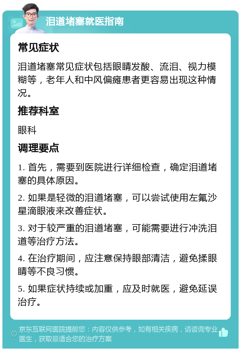 泪道堵塞就医指南 常见症状 泪道堵塞常见症状包括眼睛发酸、流泪、视力模糊等，老年人和中风偏瘫患者更容易出现这种情况。 推荐科室 眼科 调理要点 1. 首先，需要到医院进行详细检查，确定泪道堵塞的具体原因。 2. 如果是轻微的泪道堵塞，可以尝试使用左氟沙星滴眼液来改善症状。 3. 对于较严重的泪道堵塞，可能需要进行冲洗泪道等治疗方法。 4. 在治疗期间，应注意保持眼部清洁，避免揉眼睛等不良习惯。 5. 如果症状持续或加重，应及时就医，避免延误治疗。