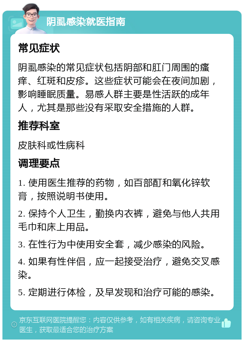 阴虱感染就医指南 常见症状 阴虱感染的常见症状包括阴部和肛门周围的瘙痒、红斑和皮疹。这些症状可能会在夜间加剧，影响睡眠质量。易感人群主要是性活跃的成年人，尤其是那些没有采取安全措施的人群。 推荐科室 皮肤科或性病科 调理要点 1. 使用医生推荐的药物，如百部酊和氧化锌软膏，按照说明书使用。 2. 保持个人卫生，勤换内衣裤，避免与他人共用毛巾和床上用品。 3. 在性行为中使用安全套，减少感染的风险。 4. 如果有性伴侣，应一起接受治疗，避免交叉感染。 5. 定期进行体检，及早发现和治疗可能的感染。