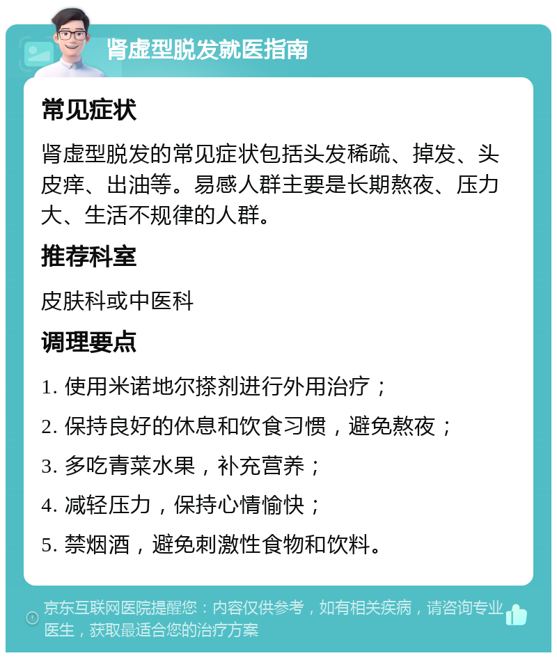 肾虚型脱发就医指南 常见症状 肾虚型脱发的常见症状包括头发稀疏、掉发、头皮痒、出油等。易感人群主要是长期熬夜、压力大、生活不规律的人群。 推荐科室 皮肤科或中医科 调理要点 1. 使用米诺地尔搽剂进行外用治疗； 2. 保持良好的休息和饮食习惯，避免熬夜； 3. 多吃青菜水果，补充营养； 4. 减轻压力，保持心情愉快； 5. 禁烟酒，避免刺激性食物和饮料。