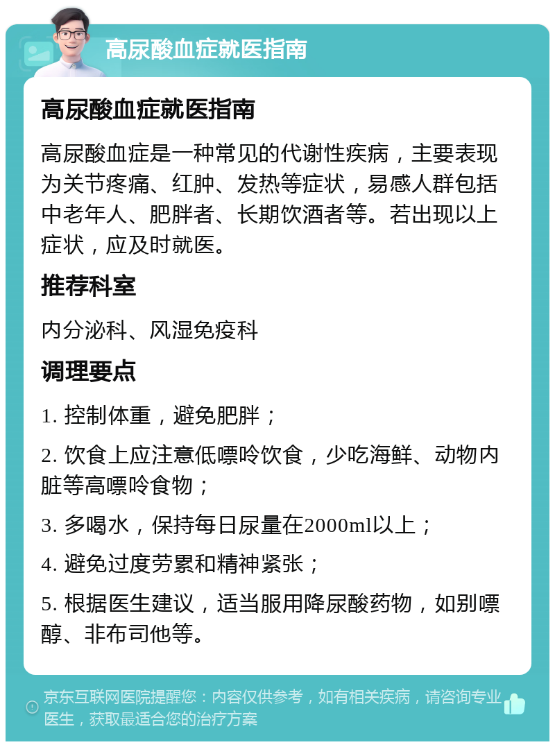 高尿酸血症就医指南 高尿酸血症就医指南 高尿酸血症是一种常见的代谢性疾病，主要表现为关节疼痛、红肿、发热等症状，易感人群包括中老年人、肥胖者、长期饮酒者等。若出现以上症状，应及时就医。 推荐科室 内分泌科、风湿免疫科 调理要点 1. 控制体重，避免肥胖； 2. 饮食上应注意低嘌呤饮食，少吃海鲜、动物内脏等高嘌呤食物； 3. 多喝水，保持每日尿量在2000ml以上； 4. 避免过度劳累和精神紧张； 5. 根据医生建议，适当服用降尿酸药物，如别嘌醇、非布司他等。