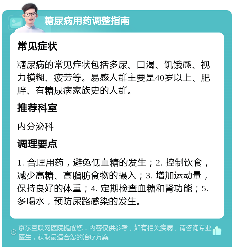 糖尿病用药调整指南 常见症状 糖尿病的常见症状包括多尿、口渴、饥饿感、视力模糊、疲劳等。易感人群主要是40岁以上、肥胖、有糖尿病家族史的人群。 推荐科室 内分泌科 调理要点 1. 合理用药，避免低血糖的发生；2. 控制饮食，减少高糖、高脂肪食物的摄入；3. 增加运动量，保持良好的体重；4. 定期检查血糖和肾功能；5. 多喝水，预防尿路感染的发生。