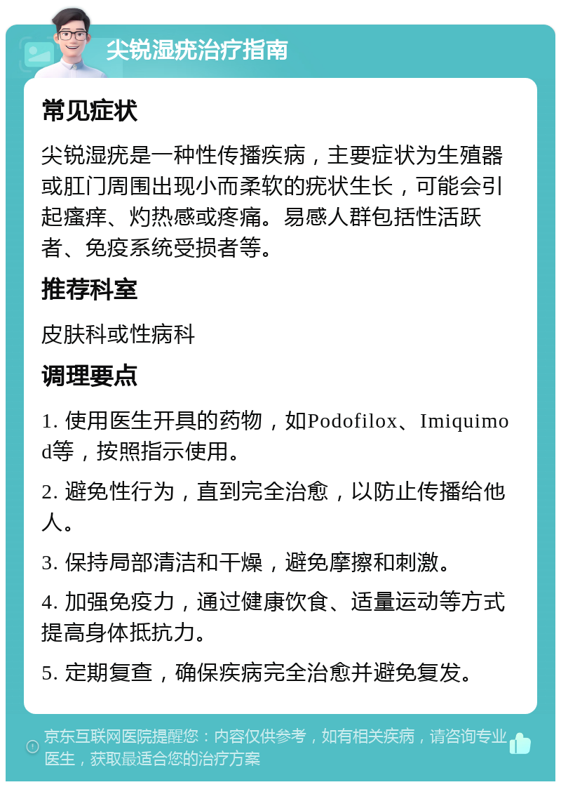 尖锐湿疣治疗指南 常见症状 尖锐湿疣是一种性传播疾病，主要症状为生殖器或肛门周围出现小而柔软的疣状生长，可能会引起瘙痒、灼热感或疼痛。易感人群包括性活跃者、免疫系统受损者等。 推荐科室 皮肤科或性病科 调理要点 1. 使用医生开具的药物，如Podofilox、Imiquimod等，按照指示使用。 2. 避免性行为，直到完全治愈，以防止传播给他人。 3. 保持局部清洁和干燥，避免摩擦和刺激。 4. 加强免疫力，通过健康饮食、适量运动等方式提高身体抵抗力。 5. 定期复查，确保疾病完全治愈并避免复发。