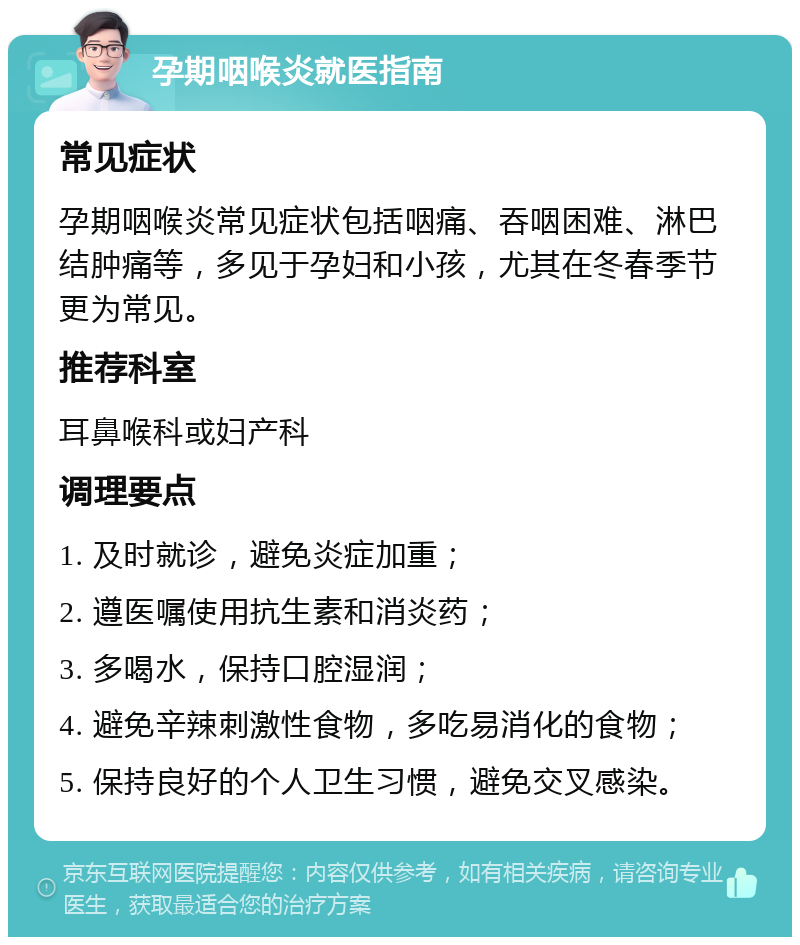 孕期咽喉炎就医指南 常见症状 孕期咽喉炎常见症状包括咽痛、吞咽困难、淋巴结肿痛等，多见于孕妇和小孩，尤其在冬春季节更为常见。 推荐科室 耳鼻喉科或妇产科 调理要点 1. 及时就诊，避免炎症加重； 2. 遵医嘱使用抗生素和消炎药； 3. 多喝水，保持口腔湿润； 4. 避免辛辣刺激性食物，多吃易消化的食物； 5. 保持良好的个人卫生习惯，避免交叉感染。