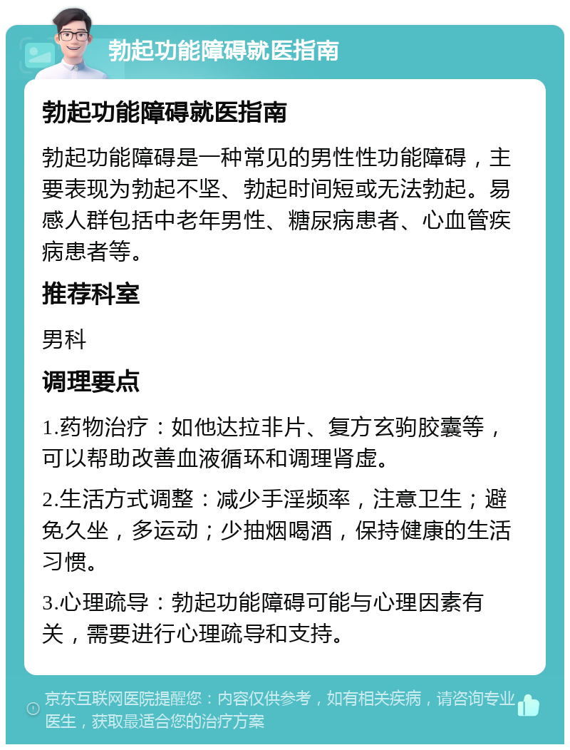 勃起功能障碍就医指南 勃起功能障碍就医指南 勃起功能障碍是一种常见的男性性功能障碍，主要表现为勃起不坚、勃起时间短或无法勃起。易感人群包括中老年男性、糖尿病患者、心血管疾病患者等。 推荐科室 男科 调理要点 1.药物治疗：如他达拉非片、复方玄驹胶囊等，可以帮助改善血液循环和调理肾虚。 2.生活方式调整：减少手淫频率，注意卫生；避免久坐，多运动；少抽烟喝酒，保持健康的生活习惯。 3.心理疏导：勃起功能障碍可能与心理因素有关，需要进行心理疏导和支持。