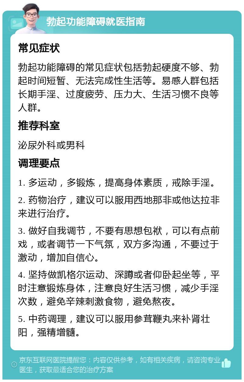 勃起功能障碍就医指南 常见症状 勃起功能障碍的常见症状包括勃起硬度不够、勃起时间短暂、无法完成性生活等。易感人群包括长期手淫、过度疲劳、压力大、生活习惯不良等人群。 推荐科室 泌尿外科或男科 调理要点 1. 多运动，多锻炼，提高身体素质，戒除手淫。 2. 药物治疗，建议可以服用西地那非或他达拉非来进行治疗。 3. 做好自我调节，不要有思想包袱，可以有点前戏，或者调节一下气氛，双方多沟通，不要过于激动，增加自信心。 4. 坚持做凯格尔运动、深蹲或者仰卧起坐等，平时注意锻炼身体，注意良好生活习惯，减少手淫次数，避免辛辣刺激食物，避免熬夜。 5. 中药调理，建议可以服用参茸鞭丸来补肾壮阳，强精增髓。