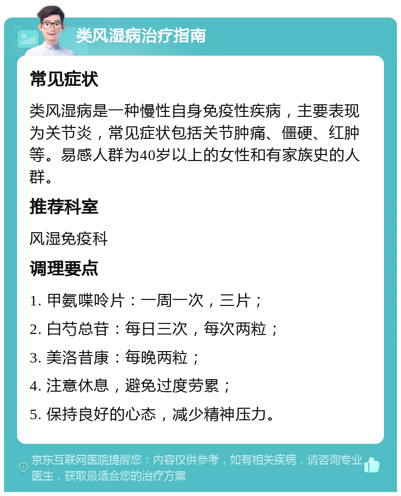 类风湿病治疗指南 常见症状 类风湿病是一种慢性自身免疫性疾病，主要表现为关节炎，常见症状包括关节肿痛、僵硬、红肿等。易感人群为40岁以上的女性和有家族史的人群。 推荐科室 风湿免疫科 调理要点 1. 甲氨喋呤片：一周一次，三片； 2. 白芍总苷：每日三次，每次两粒； 3. 美洛昔康：每晚两粒； 4. 注意休息，避免过度劳累； 5. 保持良好的心态，减少精神压力。