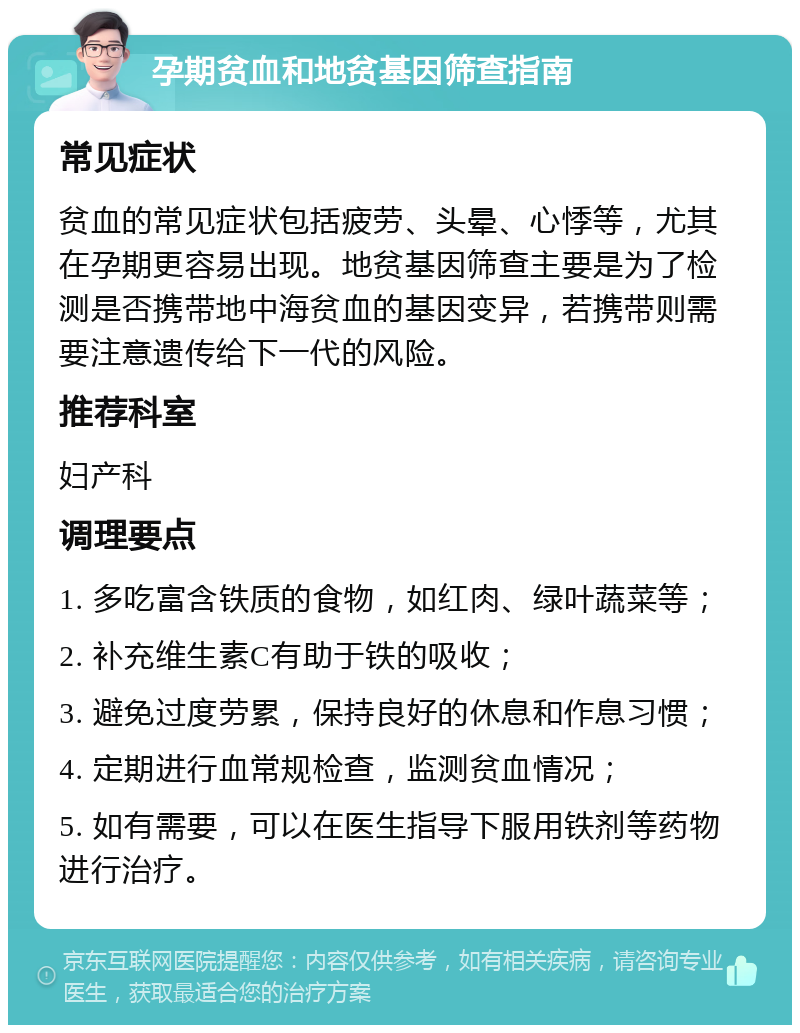 孕期贫血和地贫基因筛查指南 常见症状 贫血的常见症状包括疲劳、头晕、心悸等，尤其在孕期更容易出现。地贫基因筛查主要是为了检测是否携带地中海贫血的基因变异，若携带则需要注意遗传给下一代的风险。 推荐科室 妇产科 调理要点 1. 多吃富含铁质的食物，如红肉、绿叶蔬菜等； 2. 补充维生素C有助于铁的吸收； 3. 避免过度劳累，保持良好的休息和作息习惯； 4. 定期进行血常规检查，监测贫血情况； 5. 如有需要，可以在医生指导下服用铁剂等药物进行治疗。