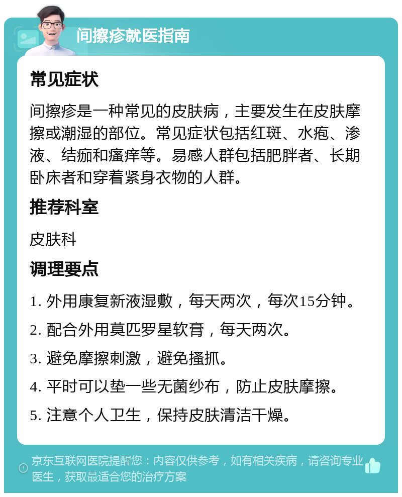 间擦疹就医指南 常见症状 间擦疹是一种常见的皮肤病，主要发生在皮肤摩擦或潮湿的部位。常见症状包括红斑、水疱、渗液、结痂和瘙痒等。易感人群包括肥胖者、长期卧床者和穿着紧身衣物的人群。 推荐科室 皮肤科 调理要点 1. 外用康复新液湿敷，每天两次，每次15分钟。 2. 配合外用莫匹罗星软膏，每天两次。 3. 避免摩擦刺激，避免搔抓。 4. 平时可以垫一些无菌纱布，防止皮肤摩擦。 5. 注意个人卫生，保持皮肤清洁干燥。