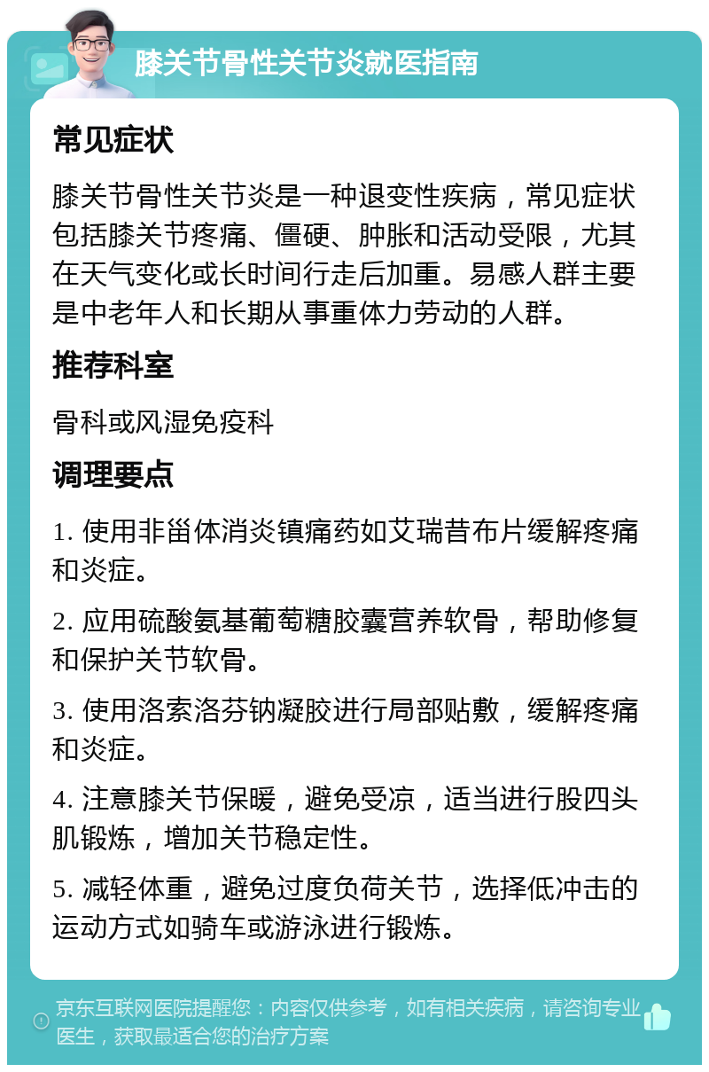 膝关节骨性关节炎就医指南 常见症状 膝关节骨性关节炎是一种退变性疾病，常见症状包括膝关节疼痛、僵硬、肿胀和活动受限，尤其在天气变化或长时间行走后加重。易感人群主要是中老年人和长期从事重体力劳动的人群。 推荐科室 骨科或风湿免疫科 调理要点 1. 使用非甾体消炎镇痛药如艾瑞昔布片缓解疼痛和炎症。 2. 应用硫酸氨基葡萄糖胶囊营养软骨，帮助修复和保护关节软骨。 3. 使用洛索洛芬钠凝胶进行局部贴敷，缓解疼痛和炎症。 4. 注意膝关节保暖，避免受凉，适当进行股四头肌锻炼，增加关节稳定性。 5. 减轻体重，避免过度负荷关节，选择低冲击的运动方式如骑车或游泳进行锻炼。