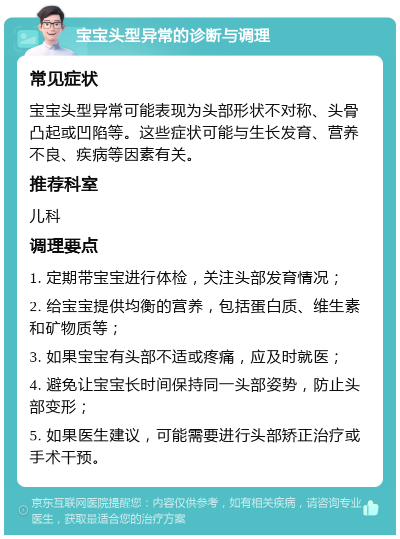 宝宝头型异常的诊断与调理 常见症状 宝宝头型异常可能表现为头部形状不对称、头骨凸起或凹陷等。这些症状可能与生长发育、营养不良、疾病等因素有关。 推荐科室 儿科 调理要点 1. 定期带宝宝进行体检，关注头部发育情况； 2. 给宝宝提供均衡的营养，包括蛋白质、维生素和矿物质等； 3. 如果宝宝有头部不适或疼痛，应及时就医； 4. 避免让宝宝长时间保持同一头部姿势，防止头部变形； 5. 如果医生建议，可能需要进行头部矫正治疗或手术干预。