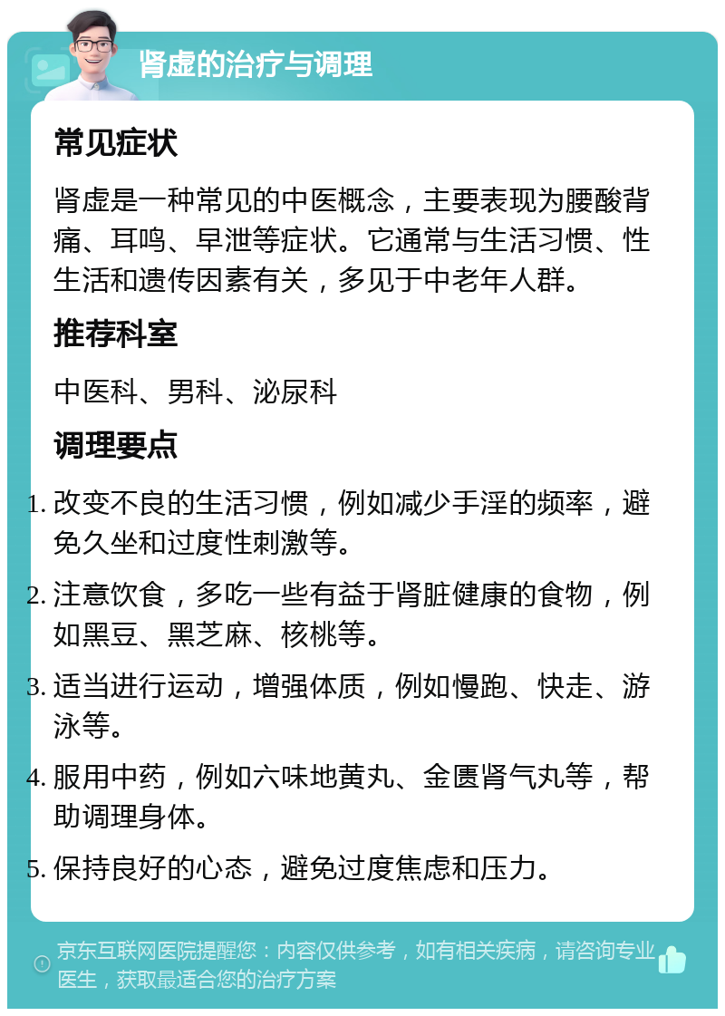 肾虚的治疗与调理 常见症状 肾虚是一种常见的中医概念，主要表现为腰酸背痛、耳鸣、早泄等症状。它通常与生活习惯、性生活和遗传因素有关，多见于中老年人群。 推荐科室 中医科、男科、泌尿科 调理要点 改变不良的生活习惯，例如减少手淫的频率，避免久坐和过度性刺激等。 注意饮食，多吃一些有益于肾脏健康的食物，例如黑豆、黑芝麻、核桃等。 适当进行运动，增强体质，例如慢跑、快走、游泳等。 服用中药，例如六味地黄丸、金匮肾气丸等，帮助调理身体。 保持良好的心态，避免过度焦虑和压力。