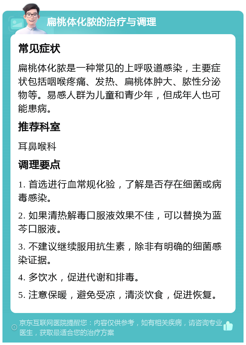 扁桃体化脓的治疗与调理 常见症状 扁桃体化脓是一种常见的上呼吸道感染，主要症状包括咽喉疼痛、发热、扁桃体肿大、脓性分泌物等。易感人群为儿童和青少年，但成年人也可能患病。 推荐科室 耳鼻喉科 调理要点 1. 首选进行血常规化验，了解是否存在细菌或病毒感染。 2. 如果清热解毒口服液效果不佳，可以替换为蓝芩口服液。 3. 不建议继续服用抗生素，除非有明确的细菌感染证据。 4. 多饮水，促进代谢和排毒。 5. 注意保暖，避免受凉，清淡饮食，促进恢复。