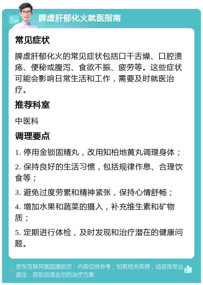 脾虚肝郁化火就医指南 常见症状 脾虚肝郁化火的常见症状包括口干舌燥、口腔溃疡、便秘或腹泻、食欲不振、疲劳等。这些症状可能会影响日常生活和工作，需要及时就医治疗。 推荐科室 中医科 调理要点 1. 停用金锁固精丸，改用知柏地黄丸调理身体； 2. 保持良好的生活习惯，包括规律作息、合理饮食等； 3. 避免过度劳累和精神紧张，保持心情舒畅； 4. 增加水果和蔬菜的摄入，补充维生素和矿物质； 5. 定期进行体检，及时发现和治疗潜在的健康问题。