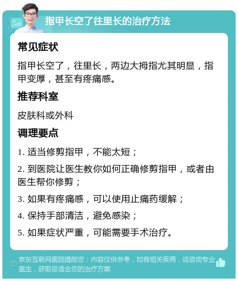 指甲长空了往里长的治疗方法 常见症状 指甲长空了，往里长，两边大拇指尤其明显，指甲变厚，甚至有疼痛感。 推荐科室 皮肤科或外科 调理要点 1. 适当修剪指甲，不能太短； 2. 到医院让医生教你如何正确修剪指甲，或者由医生帮你修剪； 3. 如果有疼痛感，可以使用止痛药缓解； 4. 保持手部清洁，避免感染； 5. 如果症状严重，可能需要手术治疗。