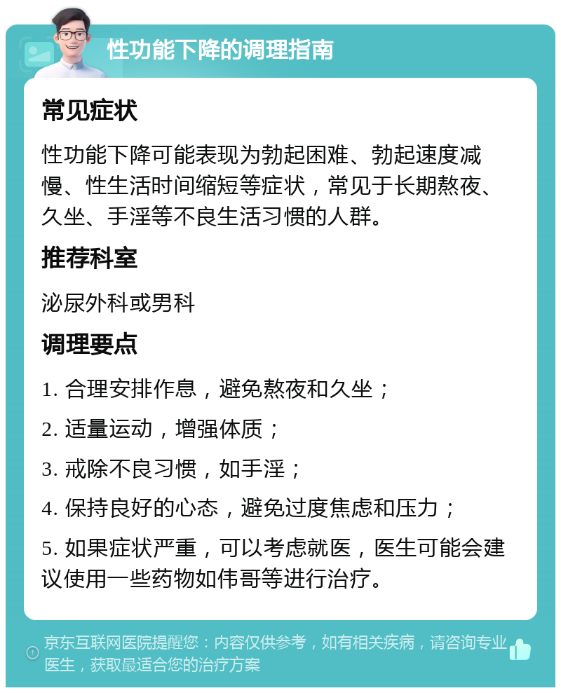 性功能下降的调理指南 常见症状 性功能下降可能表现为勃起困难、勃起速度减慢、性生活时间缩短等症状，常见于长期熬夜、久坐、手淫等不良生活习惯的人群。 推荐科室 泌尿外科或男科 调理要点 1. 合理安排作息，避免熬夜和久坐； 2. 适量运动，增强体质； 3. 戒除不良习惯，如手淫； 4. 保持良好的心态，避免过度焦虑和压力； 5. 如果症状严重，可以考虑就医，医生可能会建议使用一些药物如伟哥等进行治疗。