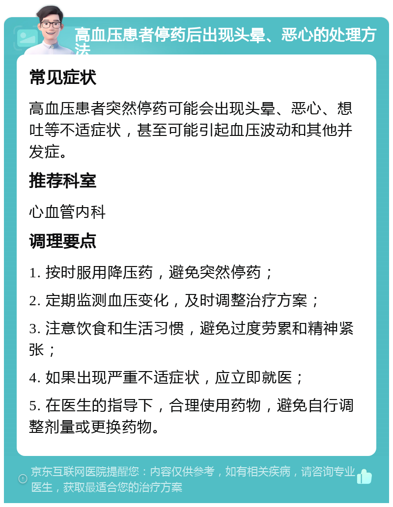 高血压患者停药后出现头晕、恶心的处理方法 常见症状 高血压患者突然停药可能会出现头晕、恶心、想吐等不适症状，甚至可能引起血压波动和其他并发症。 推荐科室 心血管内科 调理要点 1. 按时服用降压药，避免突然停药； 2. 定期监测血压变化，及时调整治疗方案； 3. 注意饮食和生活习惯，避免过度劳累和精神紧张； 4. 如果出现严重不适症状，应立即就医； 5. 在医生的指导下，合理使用药物，避免自行调整剂量或更换药物。