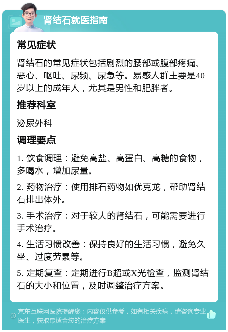 肾结石就医指南 常见症状 肾结石的常见症状包括剧烈的腰部或腹部疼痛、恶心、呕吐、尿频、尿急等。易感人群主要是40岁以上的成年人，尤其是男性和肥胖者。 推荐科室 泌尿外科 调理要点 1. 饮食调理：避免高盐、高蛋白、高糖的食物，多喝水，增加尿量。 2. 药物治疗：使用排石药物如优克龙，帮助肾结石排出体外。 3. 手术治疗：对于较大的肾结石，可能需要进行手术治疗。 4. 生活习惯改善：保持良好的生活习惯，避免久坐、过度劳累等。 5. 定期复查：定期进行B超或X光检查，监测肾结石的大小和位置，及时调整治疗方案。