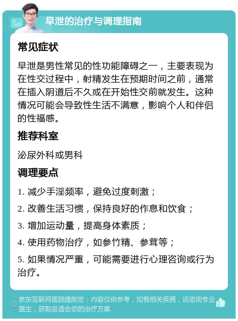 早泄的治疗与调理指南 常见症状 早泄是男性常见的性功能障碍之一，主要表现为在性交过程中，射精发生在预期时间之前，通常在插入阴道后不久或在开始性交前就发生。这种情况可能会导致性生活不满意，影响个人和伴侣的性福感。 推荐科室 泌尿外科或男科 调理要点 1. 减少手淫频率，避免过度刺激； 2. 改善生活习惯，保持良好的作息和饮食； 3. 增加运动量，提高身体素质； 4. 使用药物治疗，如参竹精、参茸等； 5. 如果情况严重，可能需要进行心理咨询或行为治疗。