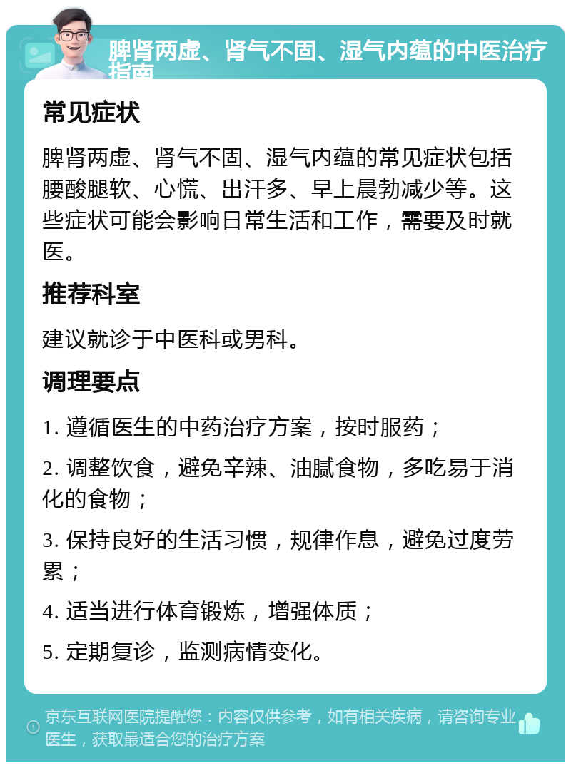 脾肾两虚、肾气不固、湿气内蕴的中医治疗指南 常见症状 脾肾两虚、肾气不固、湿气内蕴的常见症状包括腰酸腿软、心慌、出汗多、早上晨勃减少等。这些症状可能会影响日常生活和工作，需要及时就医。 推荐科室 建议就诊于中医科或男科。 调理要点 1. 遵循医生的中药治疗方案，按时服药； 2. 调整饮食，避免辛辣、油腻食物，多吃易于消化的食物； 3. 保持良好的生活习惯，规律作息，避免过度劳累； 4. 适当进行体育锻炼，增强体质； 5. 定期复诊，监测病情变化。