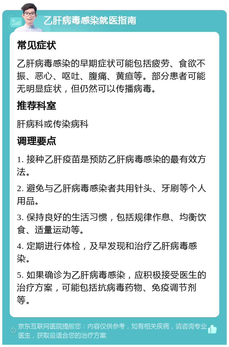 乙肝病毒感染就医指南 常见症状 乙肝病毒感染的早期症状可能包括疲劳、食欲不振、恶心、呕吐、腹痛、黄疸等。部分患者可能无明显症状，但仍然可以传播病毒。 推荐科室 肝病科或传染病科 调理要点 1. 接种乙肝疫苗是预防乙肝病毒感染的最有效方法。 2. 避免与乙肝病毒感染者共用针头、牙刷等个人用品。 3. 保持良好的生活习惯，包括规律作息、均衡饮食、适量运动等。 4. 定期进行体检，及早发现和治疗乙肝病毒感染。 5. 如果确诊为乙肝病毒感染，应积极接受医生的治疗方案，可能包括抗病毒药物、免疫调节剂等。