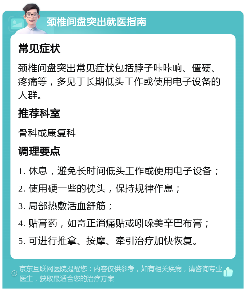 颈椎间盘突出就医指南 常见症状 颈椎间盘突出常见症状包括脖子咔咔响、僵硬、疼痛等，多见于长期低头工作或使用电子设备的人群。 推荐科室 骨科或康复科 调理要点 1. 休息，避免长时间低头工作或使用电子设备； 2. 使用硬一些的枕头，保持规律作息； 3. 局部热敷活血舒筋； 4. 贴膏药，如奇正消痛贴或吲哚美辛巴布膏； 5. 可进行推拿、按摩、牵引治疗加快恢复。