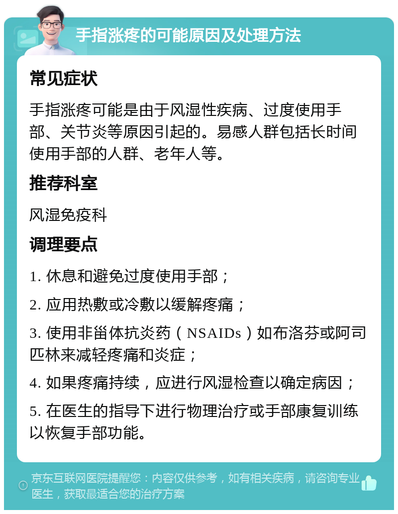 手指涨疼的可能原因及处理方法 常见症状 手指涨疼可能是由于风湿性疾病、过度使用手部、关节炎等原因引起的。易感人群包括长时间使用手部的人群、老年人等。 推荐科室 风湿免疫科 调理要点 1. 休息和避免过度使用手部； 2. 应用热敷或冷敷以缓解疼痛； 3. 使用非甾体抗炎药（NSAIDs）如布洛芬或阿司匹林来减轻疼痛和炎症； 4. 如果疼痛持续，应进行风湿检查以确定病因； 5. 在医生的指导下进行物理治疗或手部康复训练以恢复手部功能。